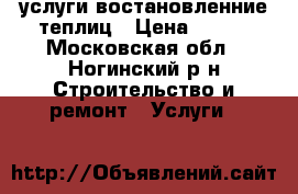 услуги востановленние теплиц › Цена ­ 100 - Московская обл., Ногинский р-н Строительство и ремонт » Услуги   